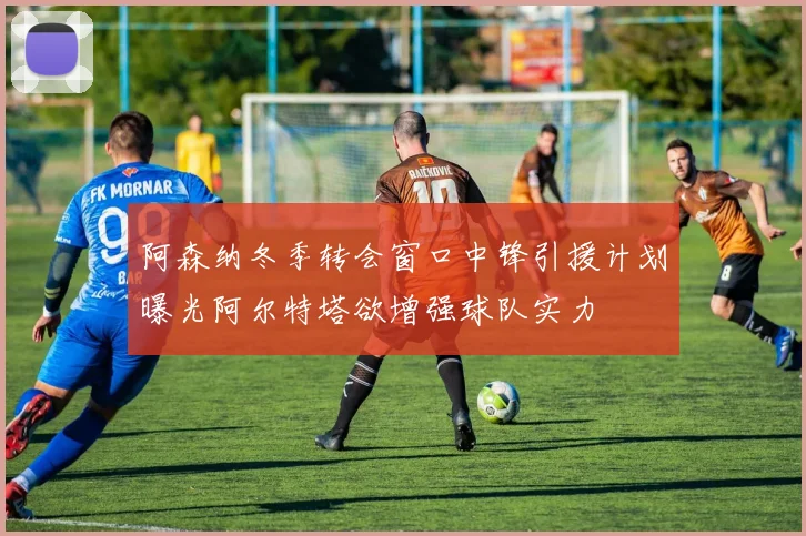 阿森纳冬季转会窗口中锋引援计划曝光阿尔特塔欲增强球队实力