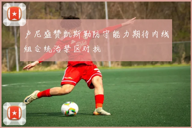 卢尼盛赞凯斯勒防守能力期待内线组合统治禁区对抗