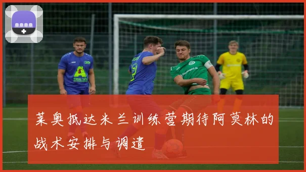 莱奥抵达米兰训练营期待阿莫林的战术安排与调遣