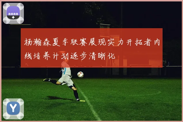 杨瀚森夏季联赛展现实力开拓者内线培养计划逐步清晰化