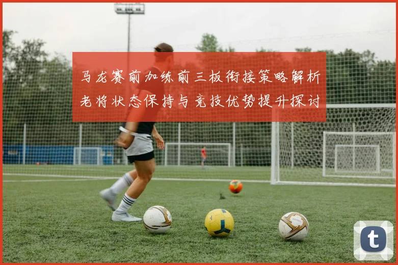 马龙赛前加练前三板衔接策略解析老将状态保持与竞技优势提升探讨