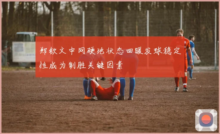 郑钦文中网硬地状态回暖发球稳定性成为制胜关键因素